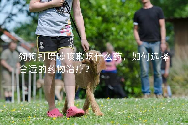 狗狗打噴嚏咳嗽吃什么藥，如何選擇合適的藥物治療？
