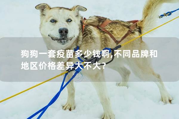 狗狗一套疫苗多少錢啊,不同品牌和地區價格差異大不大？