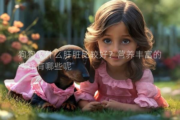 狗狗吃什么肝臟比較好?營養豐富的選擇有哪些呢 狗狗吃什么肝臟比較好?營養豐富的選擇有哪些呢