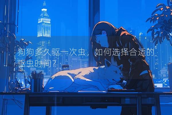 狗狗多久驅(qū)一次蟲(chóng)，如何選擇合適的驅(qū)蟲(chóng)時(shí)間？